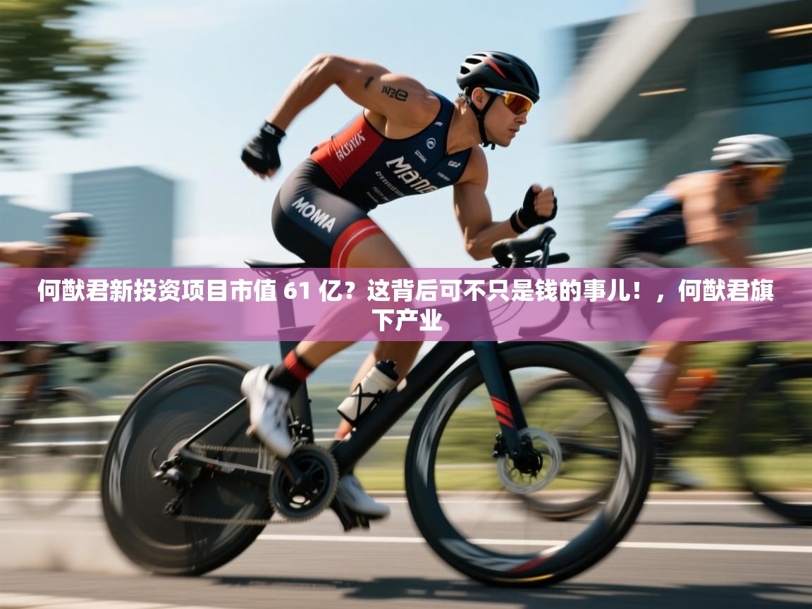 乐动体育娱乐-何猷君新投资项目市值 61 亿?这背后可不只是钱的事儿!,何猷君旗下产业 第1张