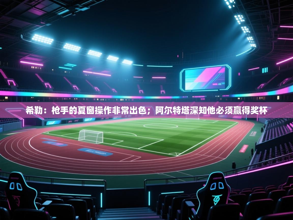 乐动体育官网地址-希勒：枪手的夏窗操作非常出色；阿尔特塔深知他必须赢得奖杯  第2张