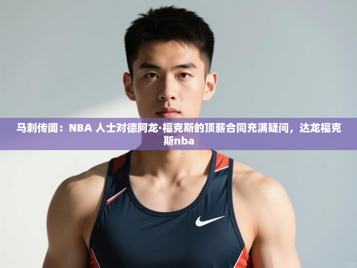 乐动体育app官网-马刺传闻:NBA 人士对德阿龙·福克斯的顶薪合同充满疑问,达龙福克斯nba 第4张