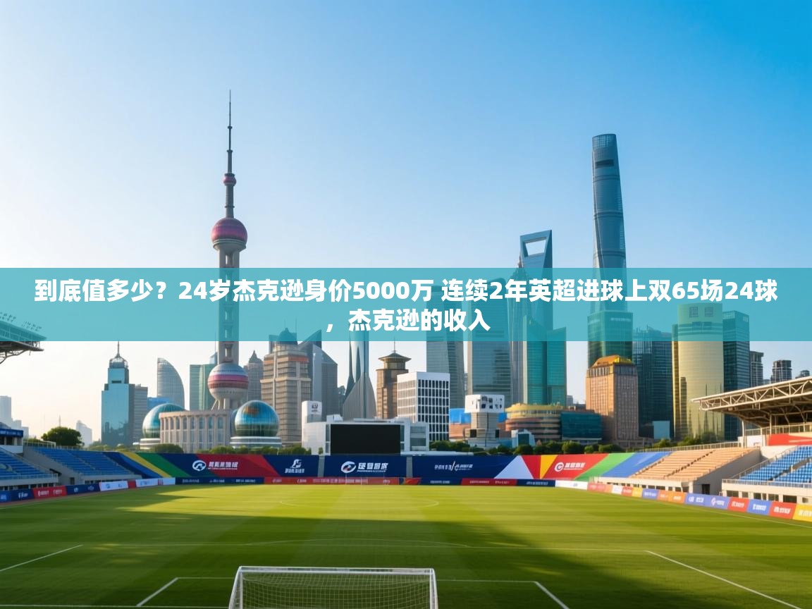 南通乐动体育发展有限公司官网-到底值多少？24岁杰克逊身价5000万 连续2年英超进球上双65场24球，杰克逊的收入  第4张