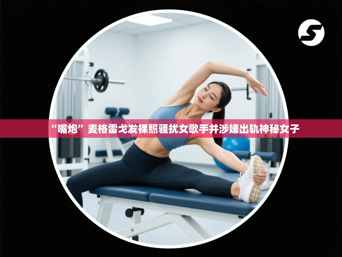 乐动ld体育直播-“嘴炮”麦格雷戈发裸照骚扰女歌手并涉嫌出轨神秘女子 第2张