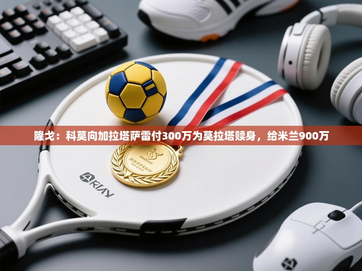 ld乐动体育app官方网站-隆戈：科莫向加拉塔萨雷付300万为莫拉塔赎身，给米兰900万