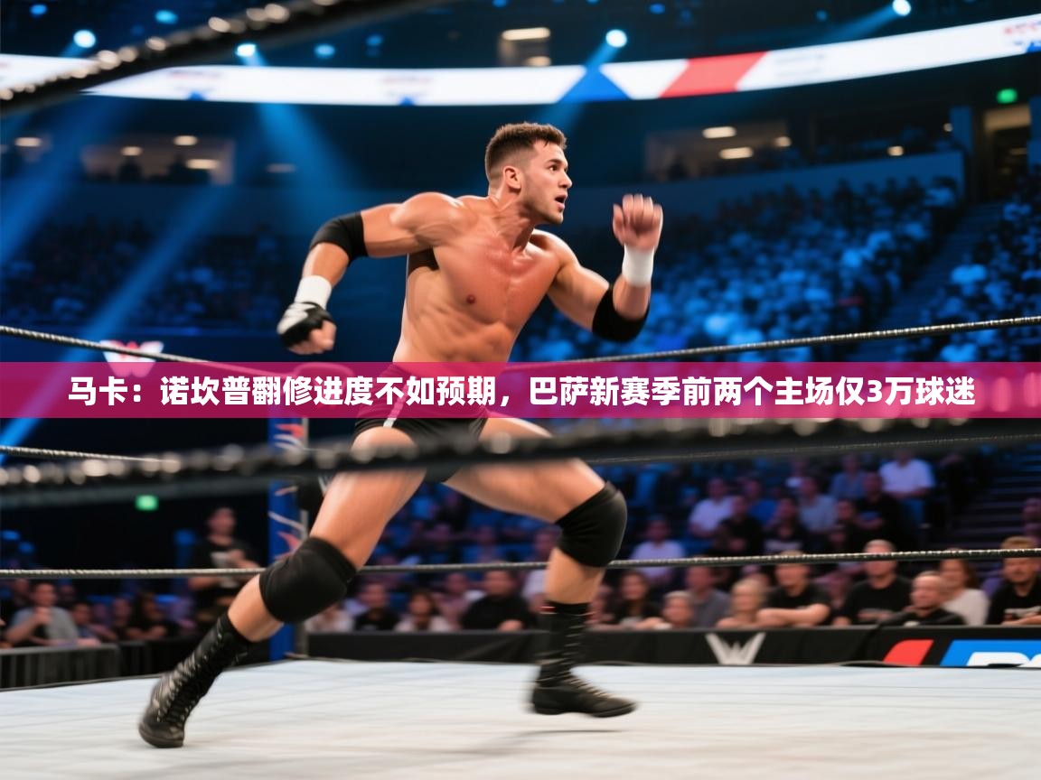 乐动体育app下载官网-马卡：诺坎普翻修进度不如预期，巴萨新赛季前两个主场仅3万球迷